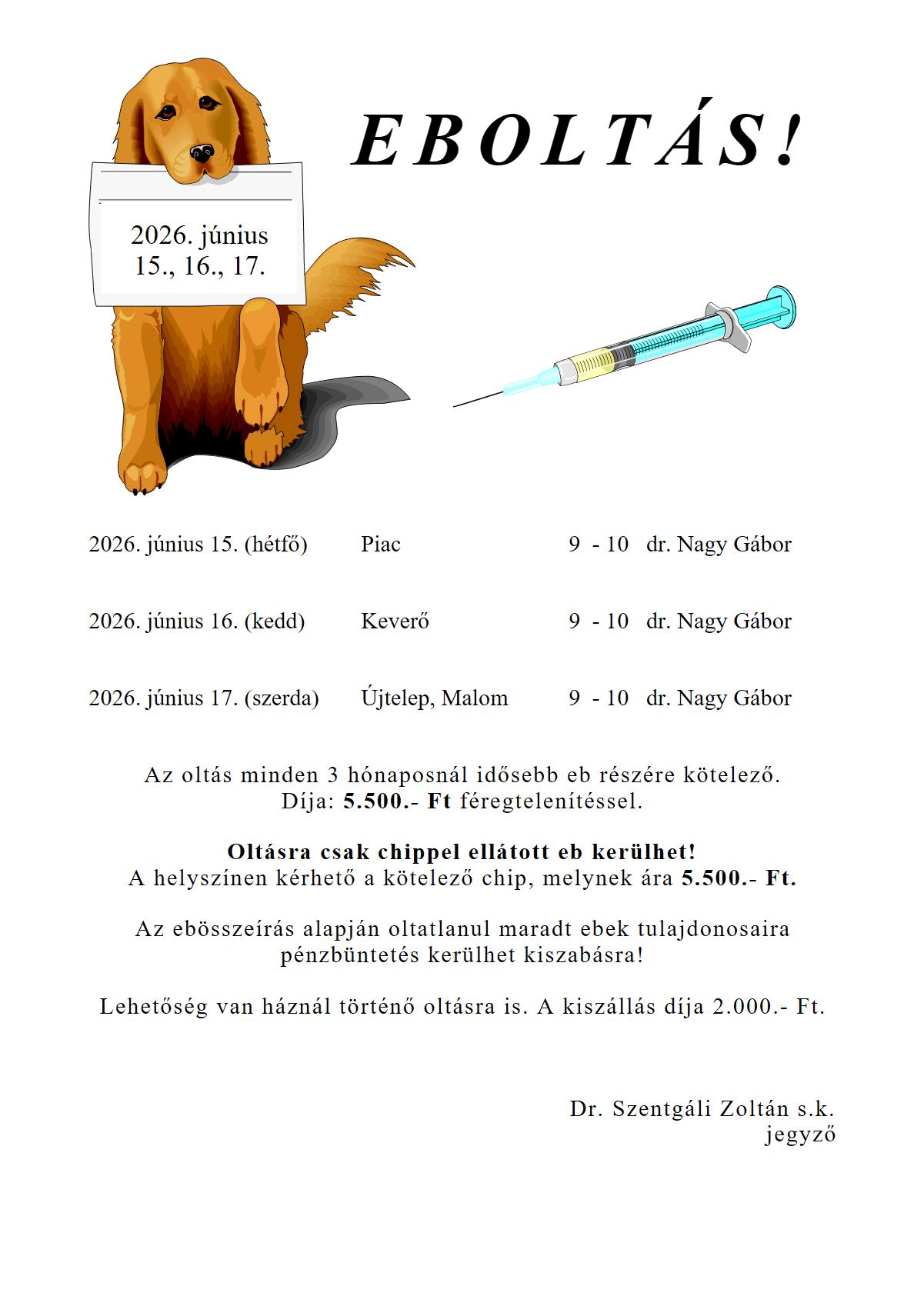 EBOLTÁS!  2026. június 15. (hétfő), Piac 9  - 10   dr. Nagy Gábor 2026. június 16. (kedd), Keverő 9  - 10   dr. Nagy Gábor 2026. június 17. (szerda), Újtelep, Malom 9  - 10   dr. Nagy Gábor   Az oltás minden 3 hónaposnál idősebb eb részére kötelező. Díja: 5.500.- Ft féregtelenítéssel.  Oltásra csak chippel ellátott eb kerülhet! A helyszínen kérhető a kötelező chip, melynek ára 5.500.- Ft.  Az ebösszeírás alapján oltatlanul maradt ebek tulajdonosaira pénzbüntetés kerülhet kiszabásra!  Lehetőség van háznál történő oltásra is. A kiszállás díja 2.000.- Ft.    Dr. Szentgáli Zoltán s.k. jegyző