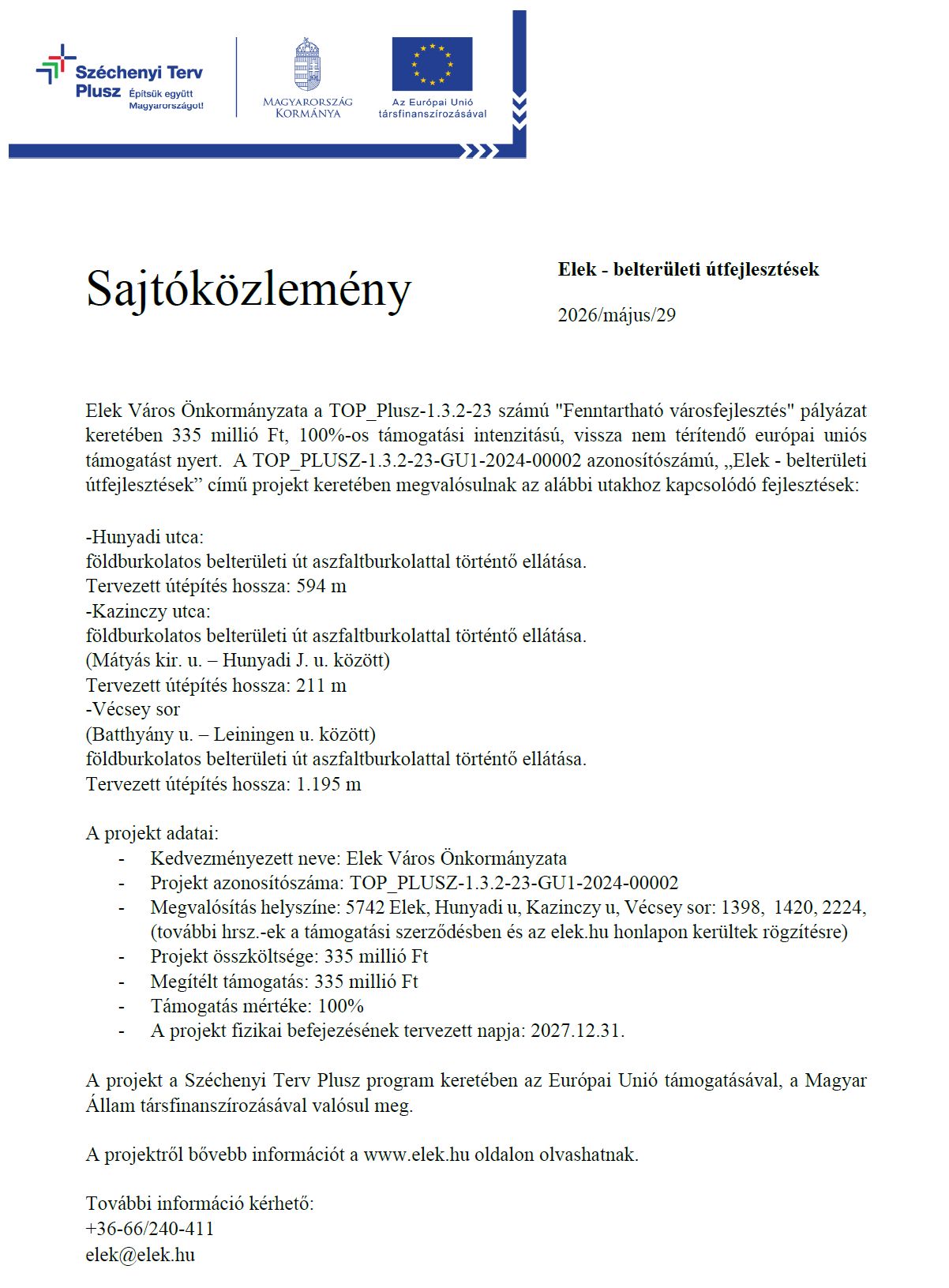 Sajtóközlemény Elek - belterületi útfejlesztések 2026/május/29 Elek Város Önkormányzata a TOP_Plusz-1.3.2-23 számú "Fenntartható városfejlesztés" pályázat keretében 335 millió Ft, 100%-os támogatási intenzitású, vissza nem térítendő európai uniós támogatást nyert. A TOP_PLUSZ-1.3.2-23-GU1-2024-00002 azonosítószámú, „Elek - belterületi útfejlesztések” című projekt keretében megvalósulnak az alábbi utakhoz kapcsolódó fejlesztések: -Hunyadi utca: földburkolatos belterületi út aszfaltburkolattal történtő ellátása. Tervezett útépítés hossza: 594 m -Kazinczy utca: földburkolatos belterületi út aszfaltburkolattal történtő ellátása. (Mátyás kir. u. – Hunyadi J. u. között) Tervezett útépítés hossza: 211 m -Vécsey sor (Batthyány u. – Leiningen u. között) földburkolatos belterületi út aszfaltburkolattal történtő ellátása. Tervezett útépítés hossza: 1.195 m A projekt adatai: - Kedvezményezett neve: Elek Város Önkormányzata - Projekt azonosítószáma: TOP_PLUSZ-1.3.2-23-GU1-2024-00002 - Megvalósítás helyszíne: 5742 Elek, Hunyadi u, Kazinczy u, Vécsey sor: 1398, 1420, 2224, (további hrsz.-ek a támogatási szerződésben és az elek.hu honlapon kerültek rögzítésre) - Projekt összköltsége: 335 millió Ft - Megítélt támogatás: 335 millió Ft - Támogatás mértéke: 100% - A projekt fizikai befejezésének tervezett napja: 2027.12.31. A projekt a Széchenyi Terv Plusz program keretében az Európai Unió támogatásával, a Magyar Állam társfinanszírozásával valósul meg. A projektről bővebb információt a www.elek.hu oldalon olvashatnak. További információ kérhető: +36-66/240-411 elek@elek.hu