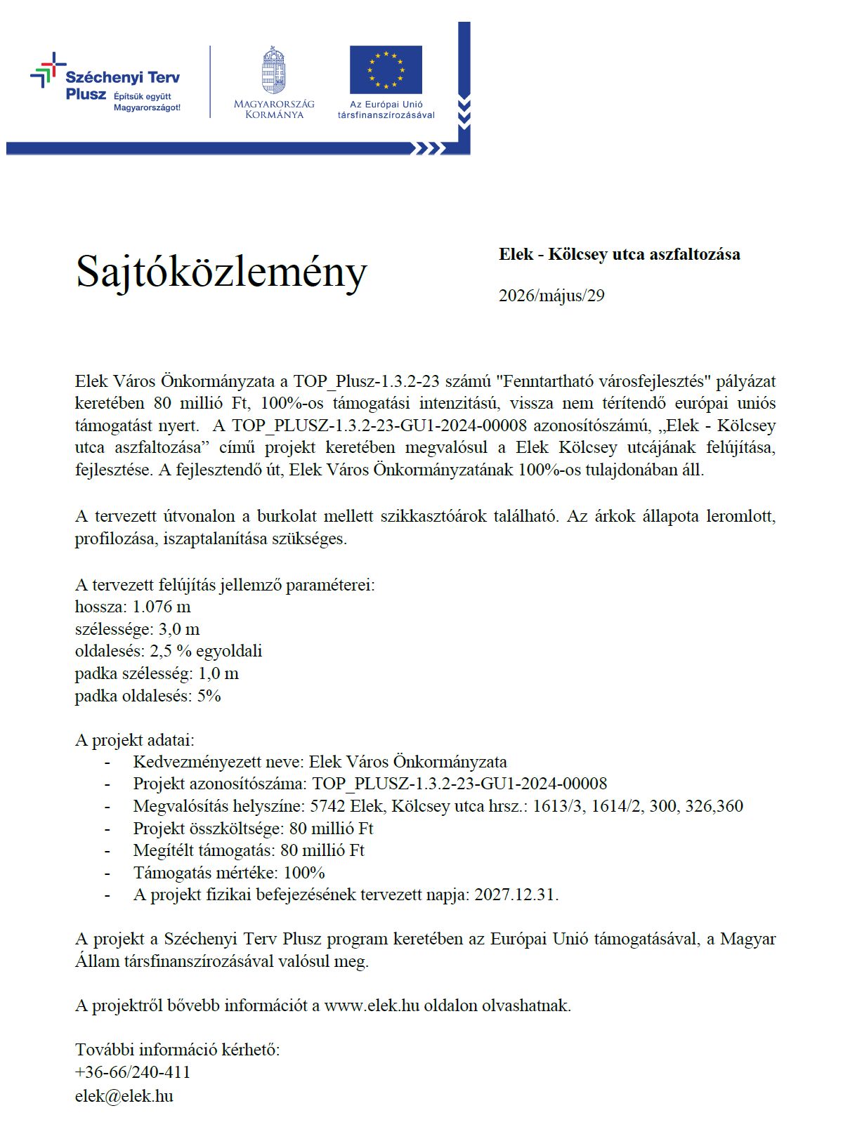 Sajtóközlemény Elek - Kölcsey utca aszfaltozása 2026/május/29 Elek Város Önkormányzata a TOP_Plusz-1.3.2-23 számú "Fenntartható városfejlesztés" pályázat keretében 80 millió Ft, 100%-os támogatási intenzitású, vissza nem térítendő európai uniós támogatást nyert. A TOP_PLUSZ-1.3.2-23-GU1-2024-00008 azonosítószámú, „Elek - Kölcsey utca aszfaltozása” című projekt keretében megvalósul a Elek Kölcsey utcájának felújítása, fejlesztése. A fejlesztendő út, Elek Város Önkormányzatának 100%-os tulajdonában áll. A tervezett útvonalon a burkolat mellett szikkasztóárok található. Az árkok állapota leromlott, profilozása, iszaptalanítása szükséges. A tervezett felújítás jellemző paraméterei: hossza: 1.076 m szélessége: 3,0 m oldalesés: 2,5 % egyoldali padka szélesség: 1,0 m padka oldalesés: 5% A projekt adatai: - Kedvezményezett neve: Elek Város Önkormányzata - Projekt azonosítószáma: TOP_PLUSZ-1.3.2-23-GU1-2024-00008 - Megvalósítás helyszíne: 5742 Elek, Kölcsey utca hrsz.: 1613/3, 1614/2, 300, 326,360 - Projekt összköltsége: 80 millió Ft - Megítélt támogatás: 80 millió Ft - Támogatás mértéke: 100% - A projekt fizikai befejezésének tervezett napja: 2027.12.31. A projekt a Széchenyi Terv Plusz program keretében az Európai Unió támogatásával, a Magyar Állam társfinanszírozásával valósul meg. A projektről bővebb információt a www.elek.hu oldalon olvashatnak. További információ kérhető: +36-66/240-411 elek@elek.hu